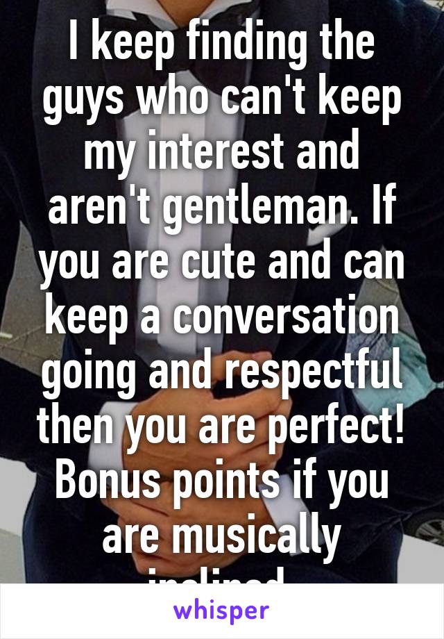 I keep finding the guys who can't keep my interest and aren't gentleman. If you are cute and can keep a conversation going and respectful then you are perfect! Bonus points if you are musically inclined.