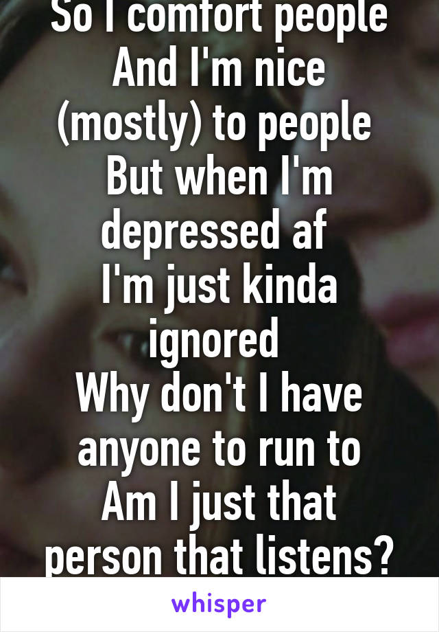 So I comfort people
And I'm nice (mostly) to people 
But when I'm depressed af 
I'm just kinda ignored 
Why don't I have anyone to run to
Am I just that person that listens? Is that all I am? 