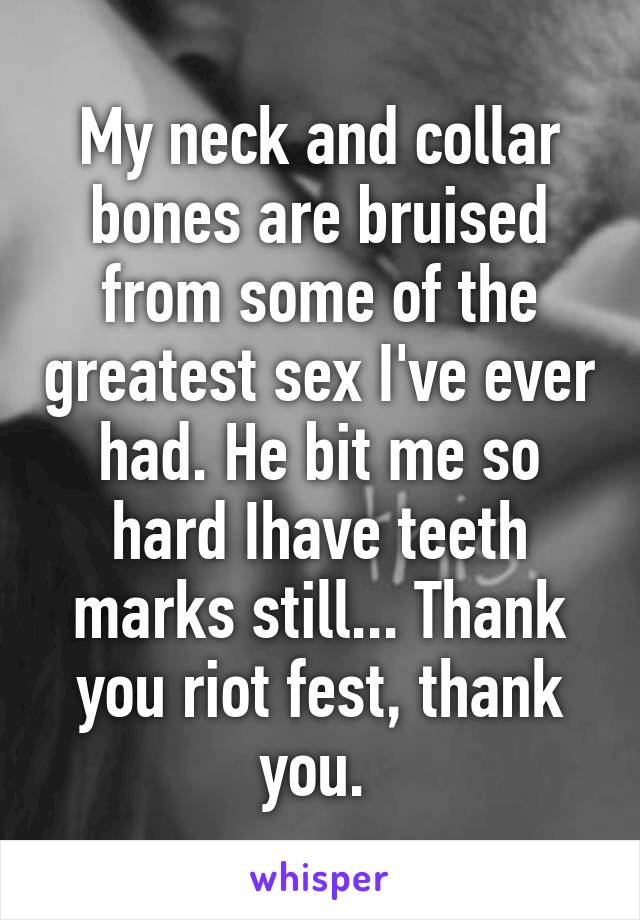 My neck and collar bones are bruised from some of the greatest sex I've ever had. He bit me so hard Ihave teeth marks still... Thank you riot fest, thank you. 