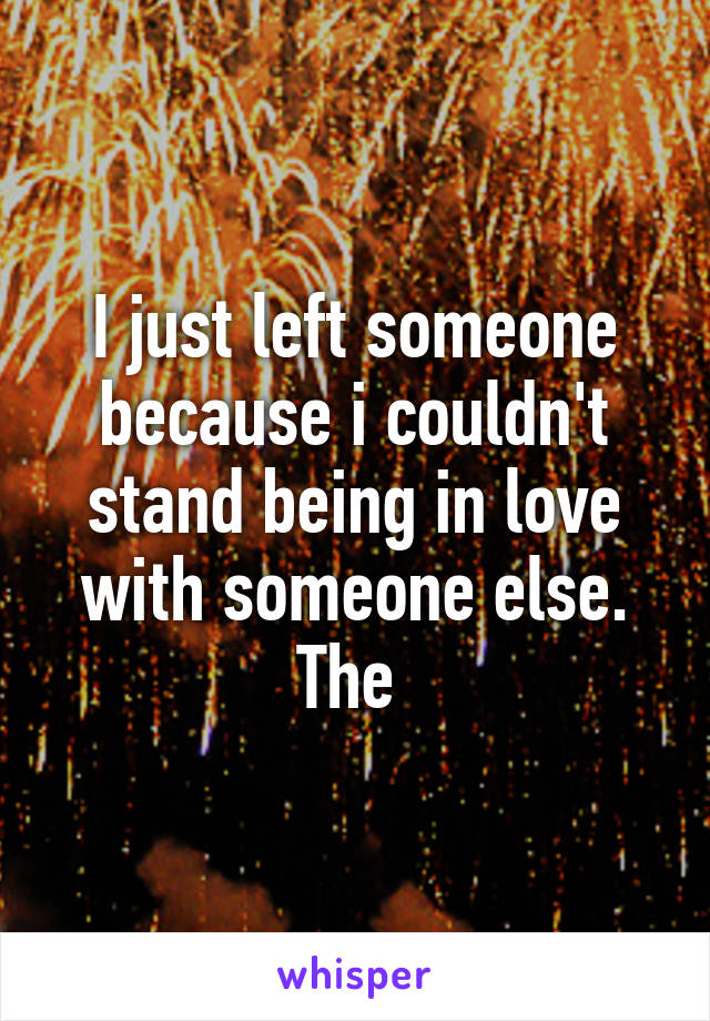 I just left someone because i couldn't stand being in love with someone else. The 