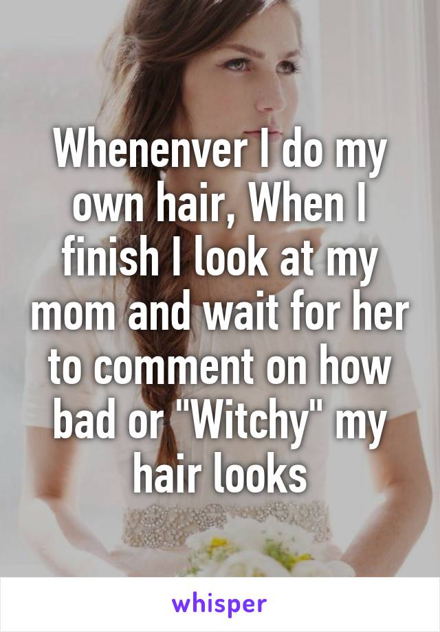 Whenenver I do my own hair, When I finish I look at my mom and wait for her to comment on how bad or "Witchy" my hair looks