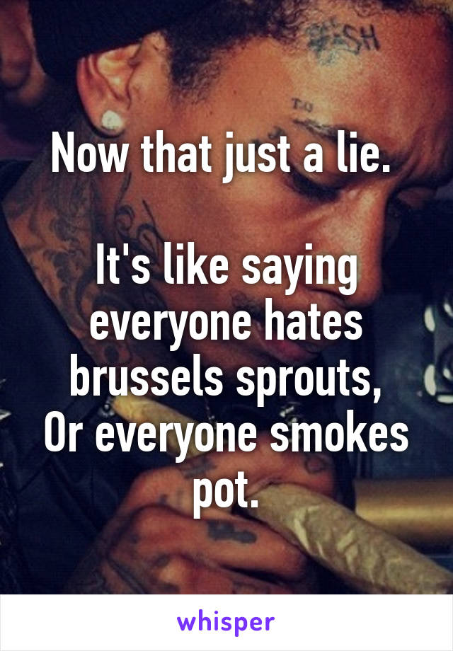 Now that just a lie. 

It's like saying everyone hates brussels sprouts,
Or everyone smokes pot.