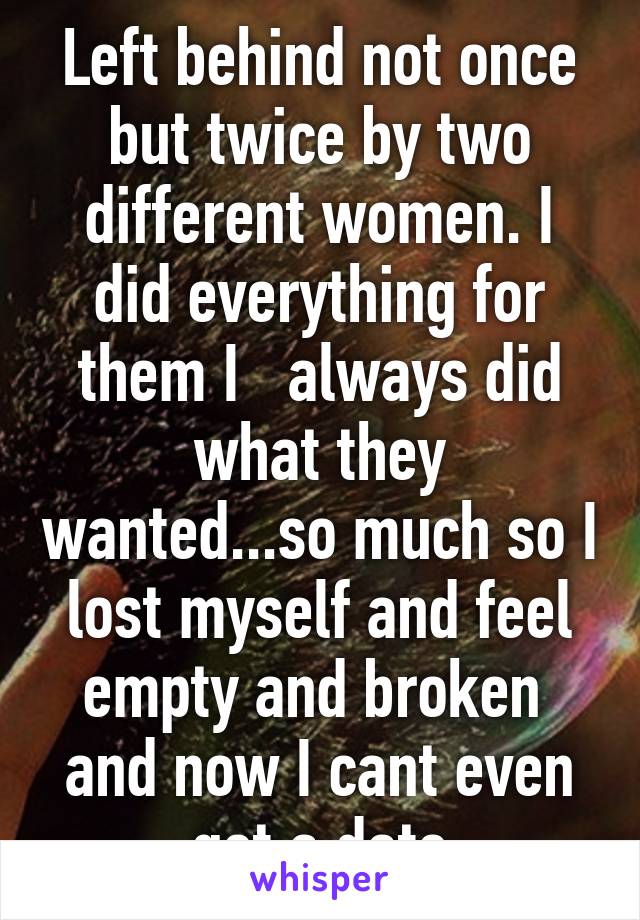 Left behind not once but twice by two different women. I did everything for them I   always did what they wanted...so much so I lost myself and feel empty and broken  and now I cant even get a date