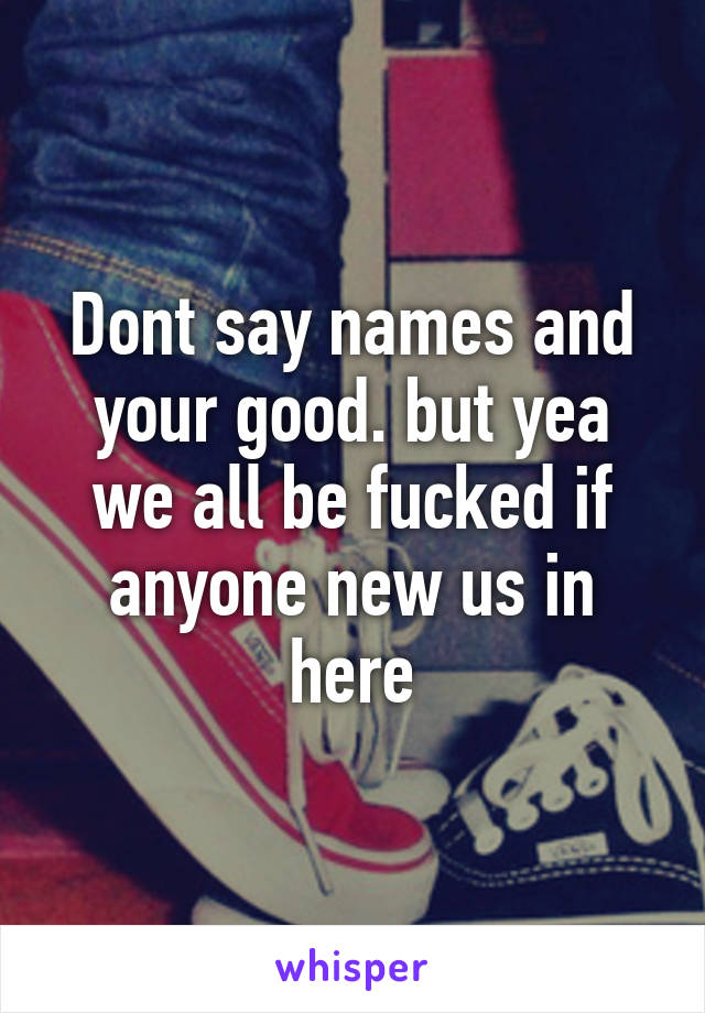 Dont say names and your good. but yea we all be fucked if anyone new us in here