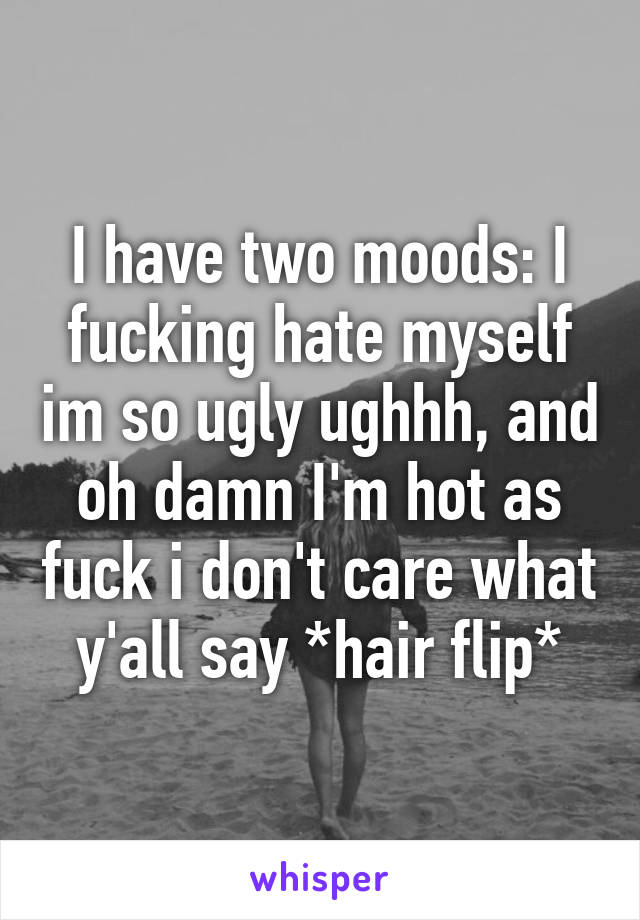 I have two moods: I fucking hate myself im so ugly ughhh, and oh damn I'm hot as fuck i don't care what y'all say *hair flip*