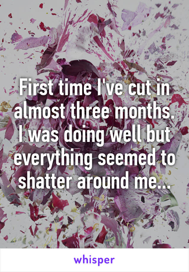 First time I've cut in almost three months. I was doing well but everything seemed to shatter around me...