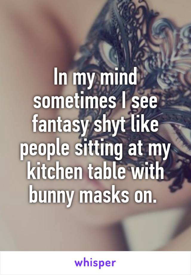 In my mind sometimes I see fantasy shyt like people sitting at my kitchen table with bunny masks on. 