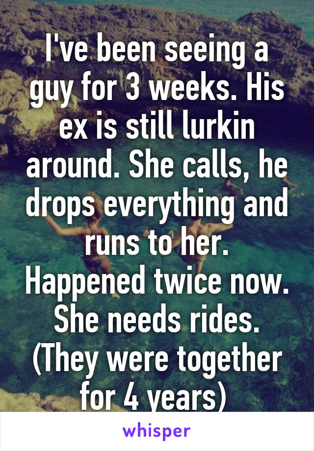 I've been seeing a guy for 3 weeks. His ex is still lurkin around. She calls, he drops everything and runs to her. Happened twice now. She needs rides. (They were together for 4 years) 