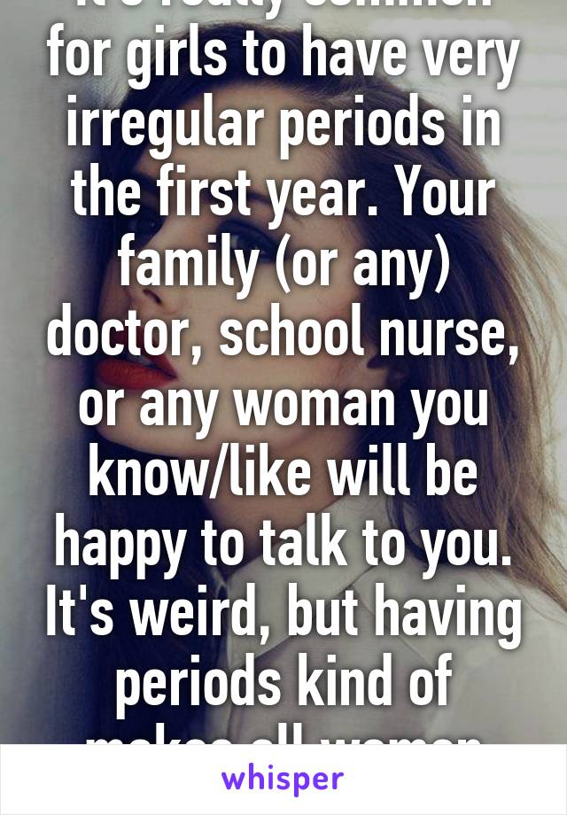 It's really common for girls to have very irregular periods in the first year. Your family (or any) doctor, school nurse, or any woman you know/like will be happy to talk to you. It's weird, but having periods kind of makes all women bonded. :)