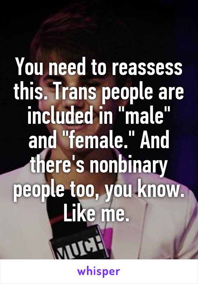 You need to reassess this. Trans people are included in "male" and "female." And there's nonbinary people too, you know. Like me. 