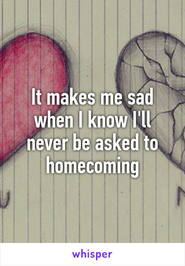 It makes me sad when I know I'll never be asked to homecoming