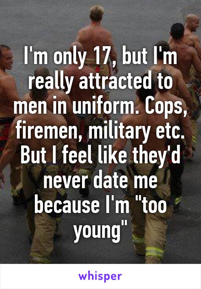 I'm only 17, but I'm really attracted to men in uniform. Cops, firemen, military etc. But I feel like they'd never date me because I'm "too young"