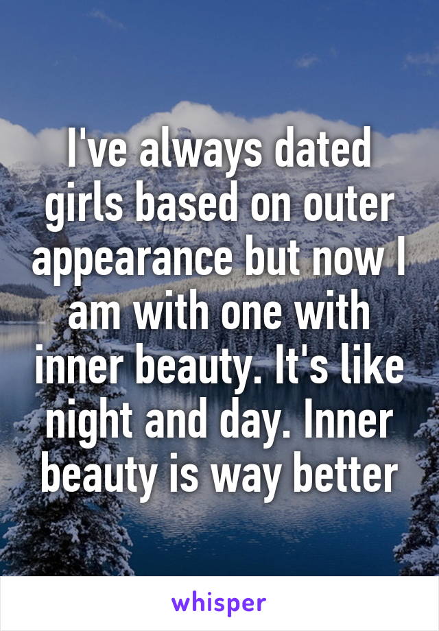 I've always dated girls based on outer appearance but now I am with one with inner beauty. It's like night and day. Inner beauty is way better