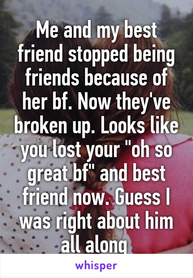 Me and my best friend stopped being friends because of her bf. Now they've broken up. Looks like you lost your "oh so great bf" and best friend now. Guess I was right about him all along 