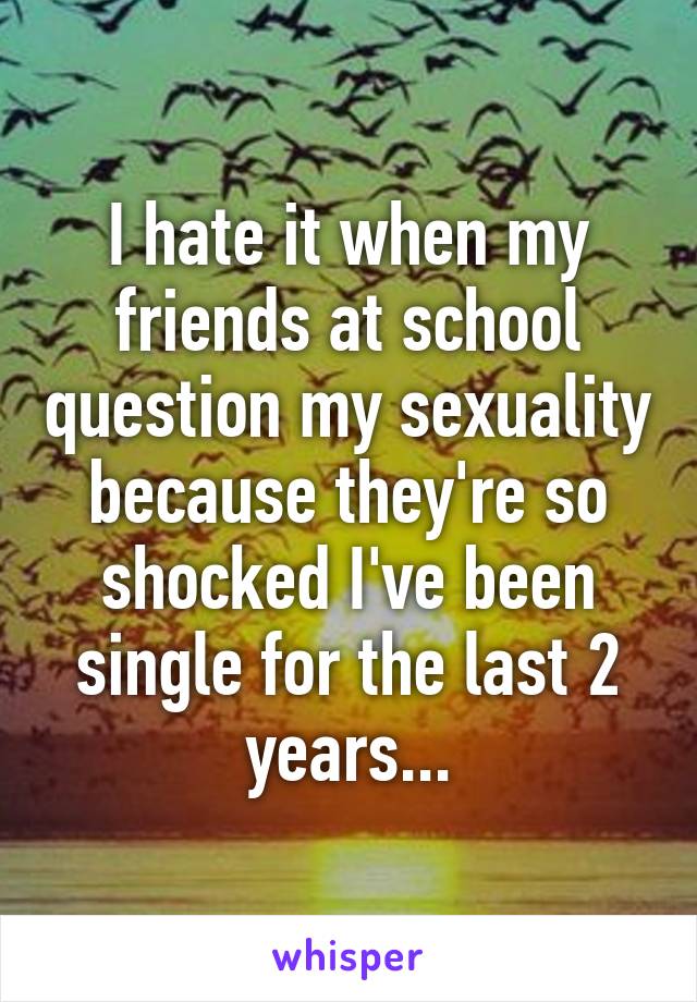 I hate it when my friends at school question my sexuality because they're so shocked I've been single for the last 2 years...