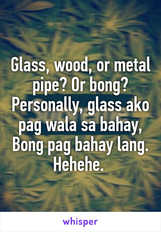 Glass, wood, or metal pipe? Or bong? Personally, glass ako pag wala sa bahay, Bong pag bahay lang. Hehehe. 