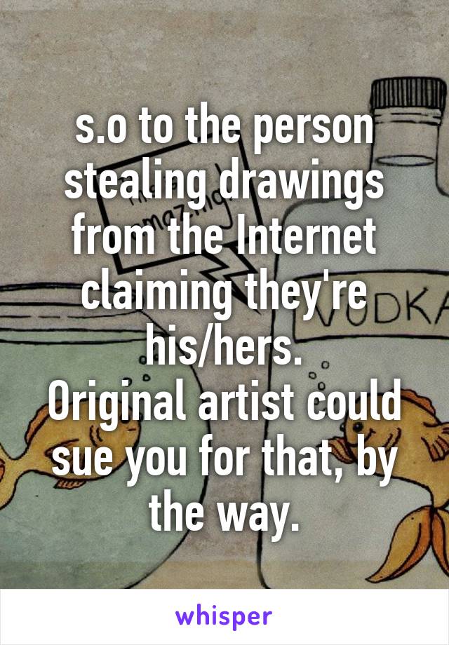 s.o to the person stealing drawings from the Internet claiming they're his/hers.
Original artist could sue you for that, by the way.