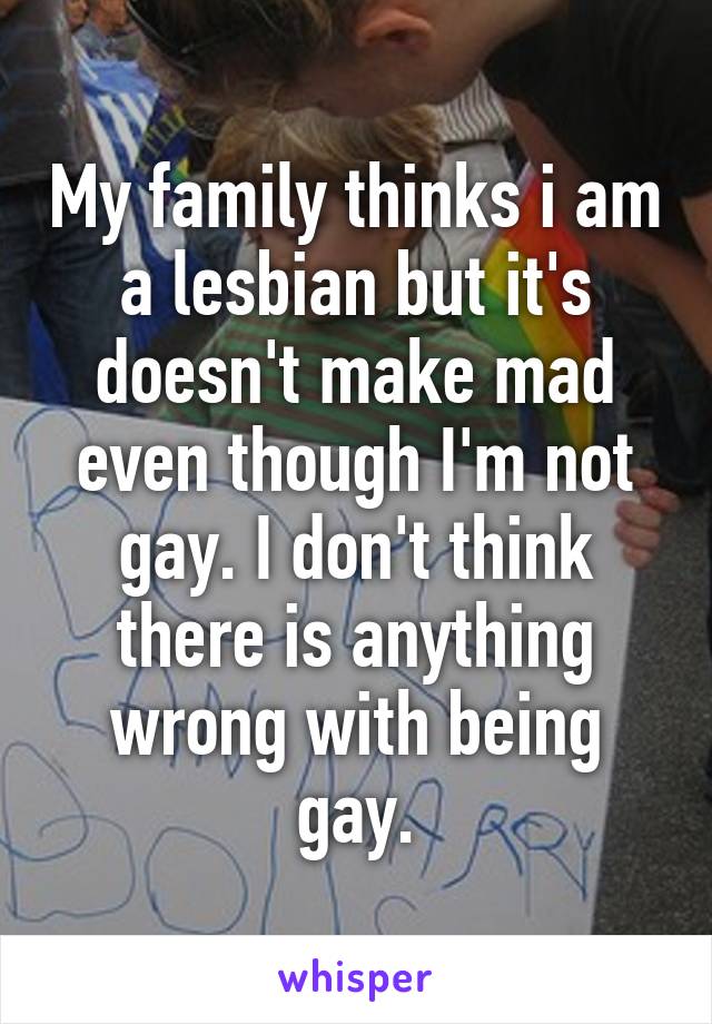 My family thinks i am a lesbian but it's doesn't make mad even though I'm not gay. I don't think there is anything wrong with being gay.