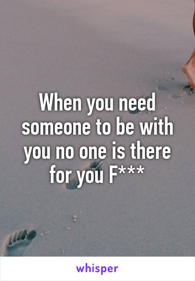 When you need someone to be with you no one is there for you F***