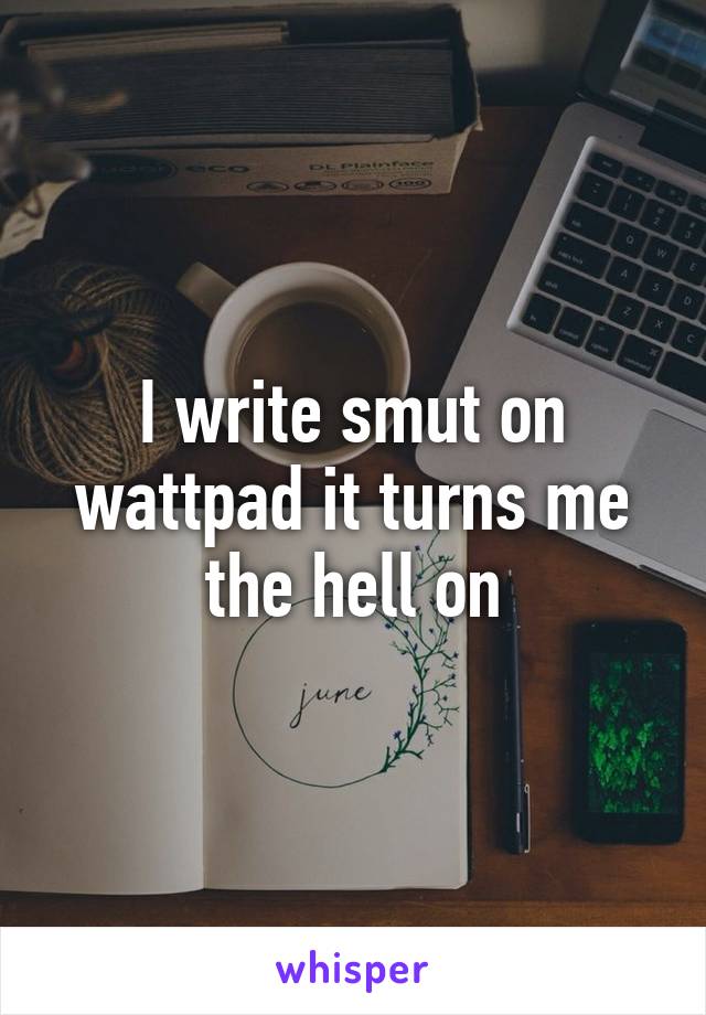 I write smut on wattpad it turns me the hell on