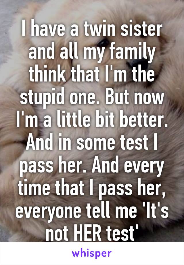 I have a twin sister and all my family think that I'm the stupid one. But now I'm a little bit better. And in some test I pass her. And every time that I pass her, everyone tell me 'It's not HER test'