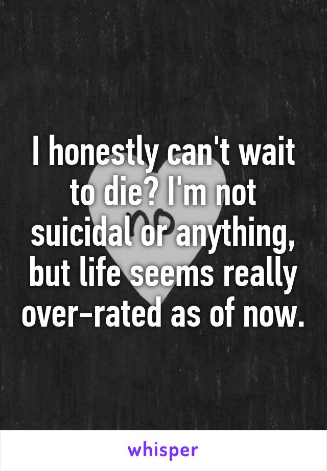 I honestly can't wait to die? I'm not suicidal or anything, but life seems really over-rated as of now.