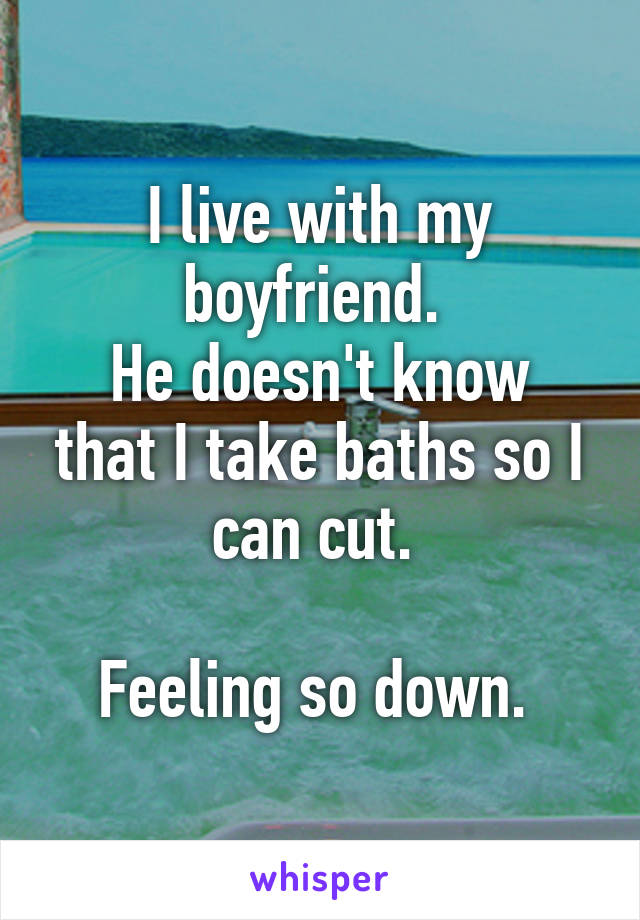 I live with my boyfriend. 
He doesn't know that I take baths so I can cut. 

Feeling so down. 