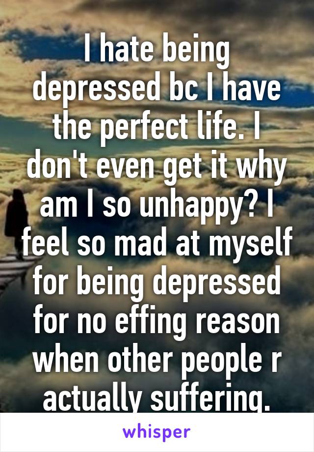 I hate being depressed bc I have the perfect life. I don't even get it why am I so unhappy? I feel so mad at myself for being depressed for no effing reason when other people r actually suffering.