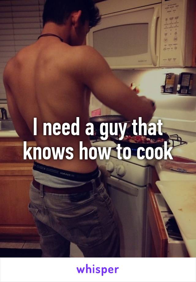 I need a guy that knows how to cook