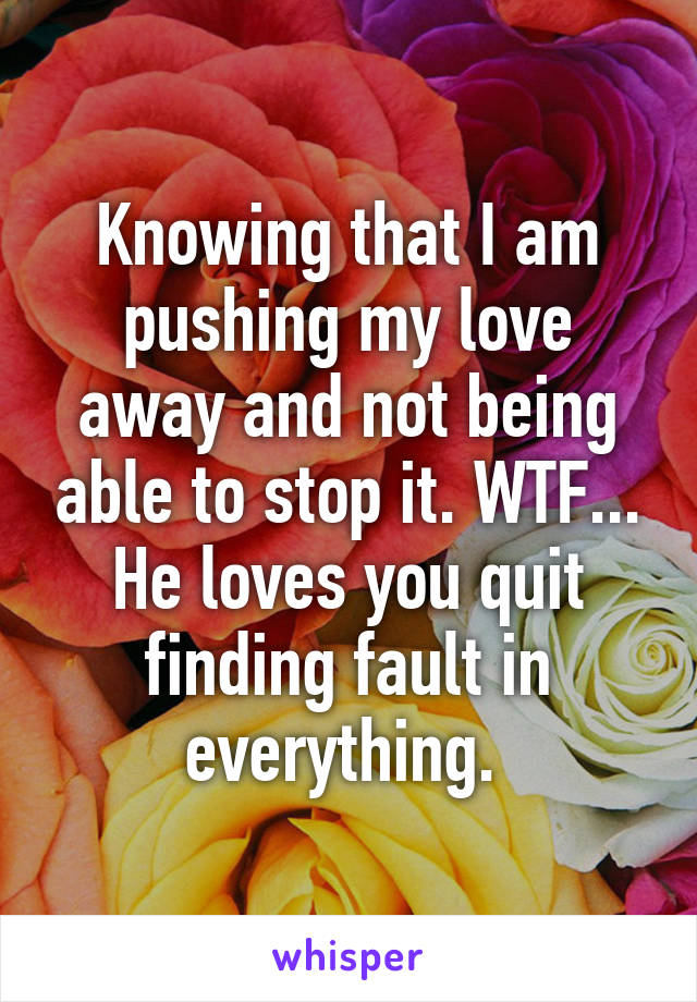 Knowing that I am pushing my love away and not being able to stop it. WTF... He loves you quit finding fault in everything. 