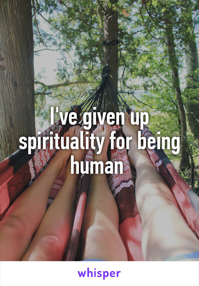 I've given up spirituality for being human 