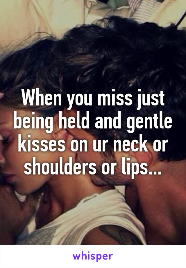 When you miss just being held and gentle kisses on ur neck or shoulders or lips...