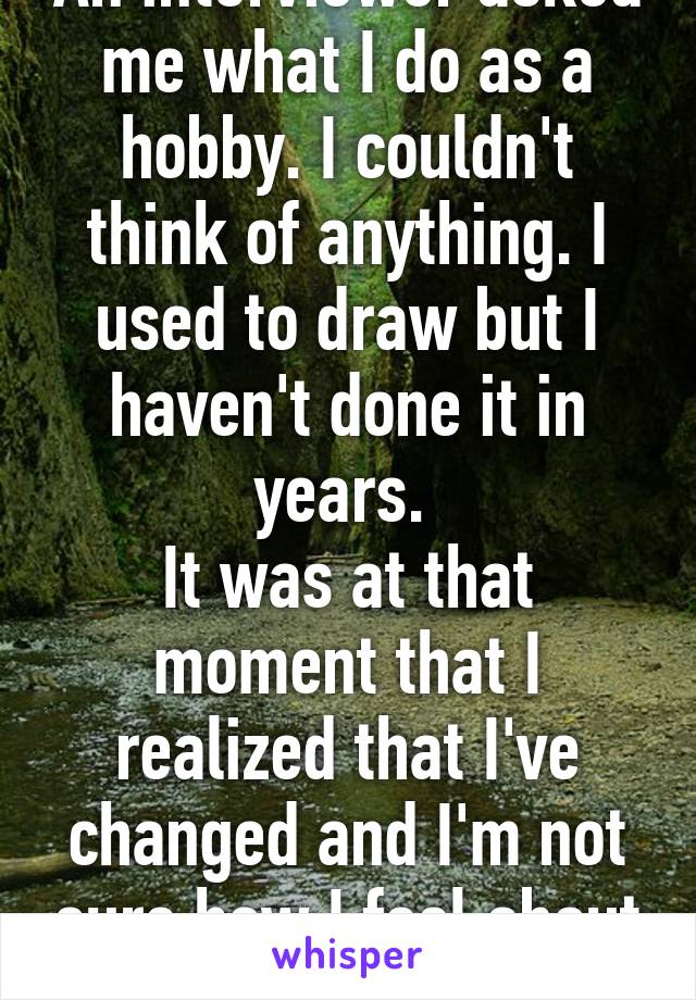 An interviewer asked me what I do as a hobby. I couldn't think of anything. I used to draw but I haven't done it in years. 
It was at that moment that I realized that I've changed and I'm not sure how I feel about it.