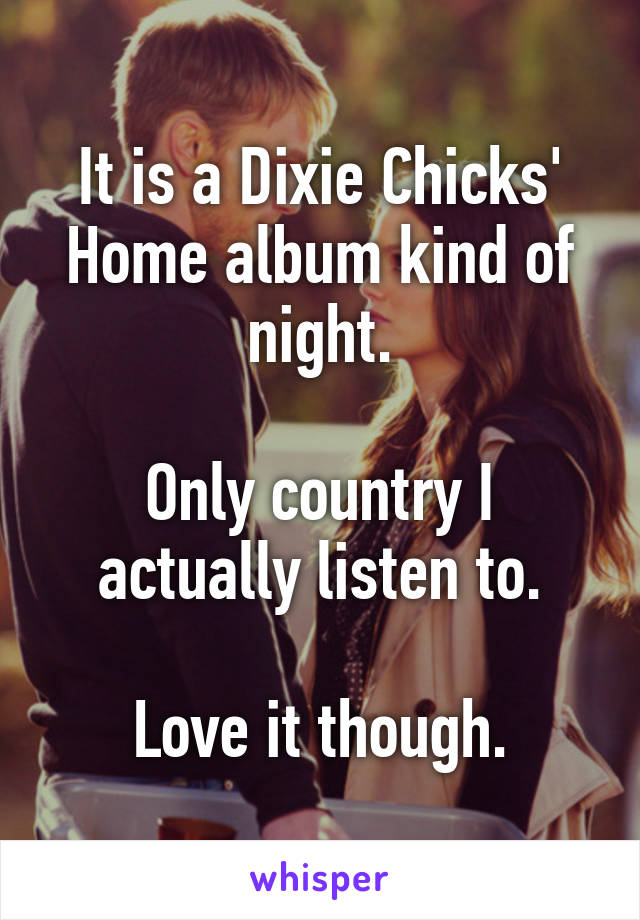 It is a Dixie Chicks' Home album kind of night.

Only country I actually listen to.

Love it though.