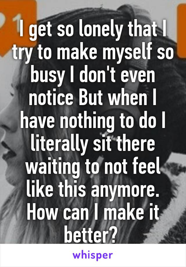 I get so lonely that I try to make myself so busy I don't even notice But when I have nothing to do I literally sit there waiting to not feel like this anymore. How can I make it better? 