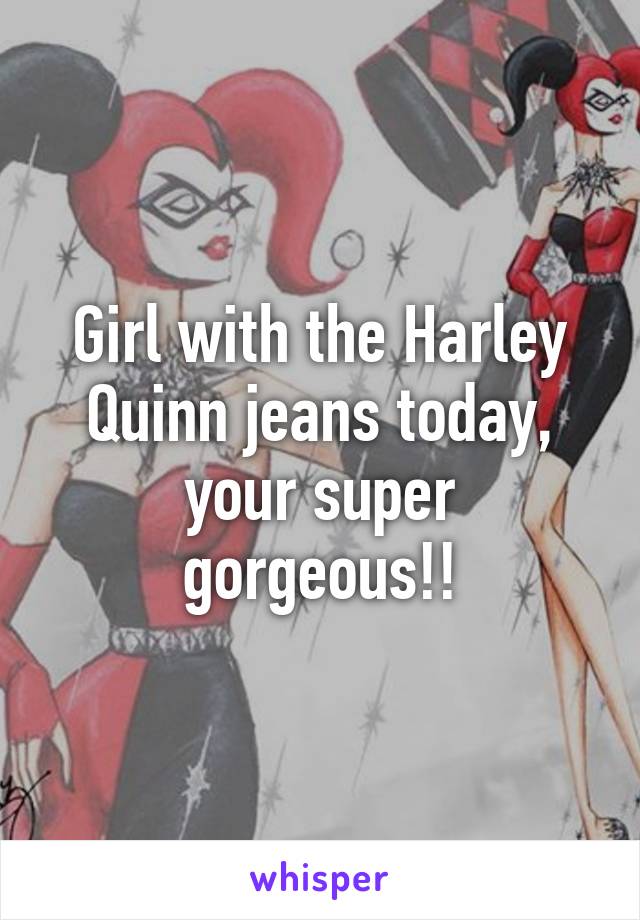 Girl with the Harley Quinn jeans today, your super gorgeous!!