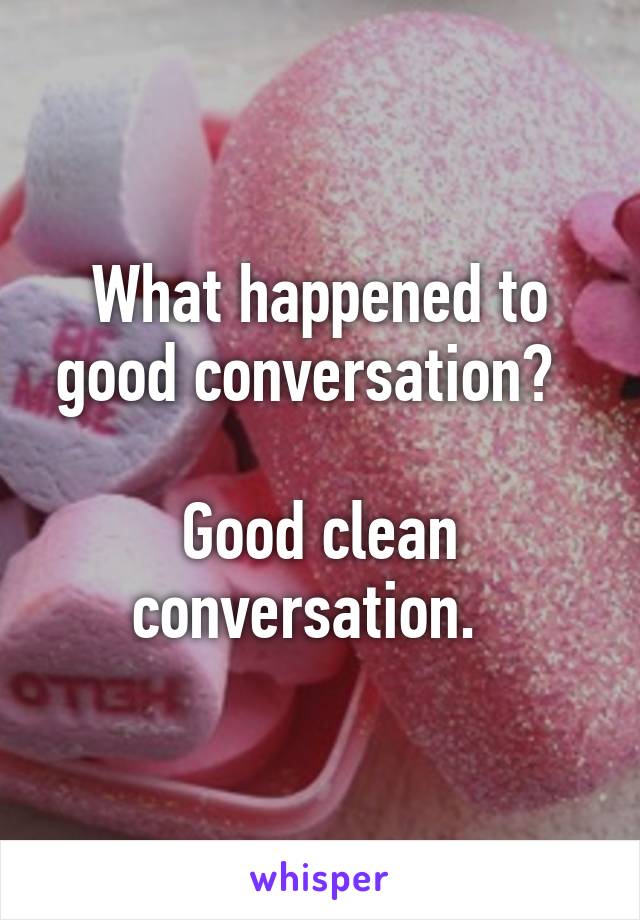 What happened to good conversation?  

Good clean conversation.  