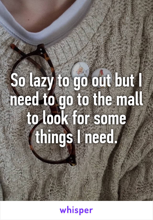 So lazy to go out but I need to go to the mall to look for some things I need.