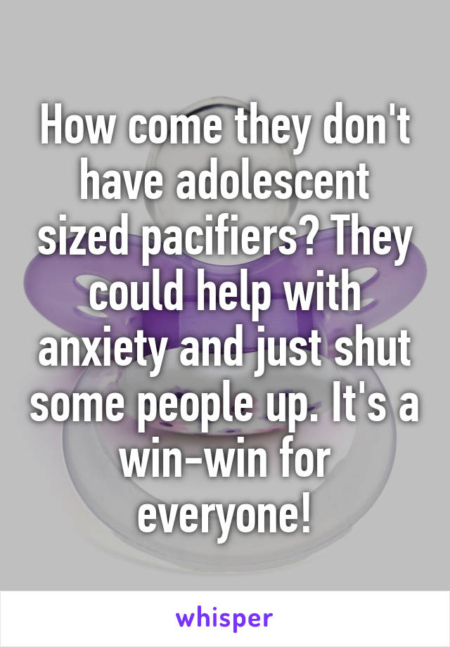 How come they don't have adolescent sized pacifiers? They could help with anxiety and just shut some people up. It's a win-win for everyone!