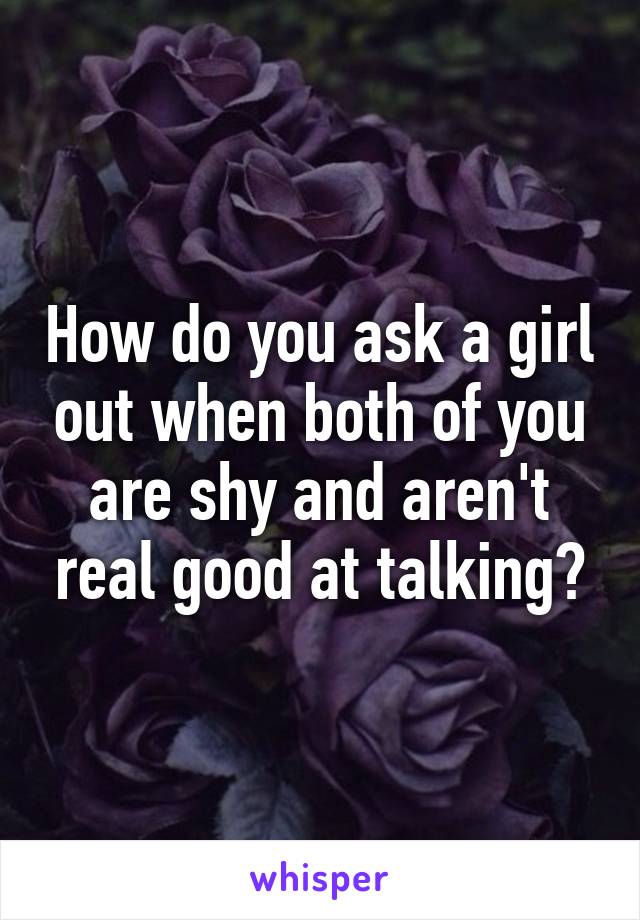 How do you ask a girl out when both of you are shy and aren't real good at talking?