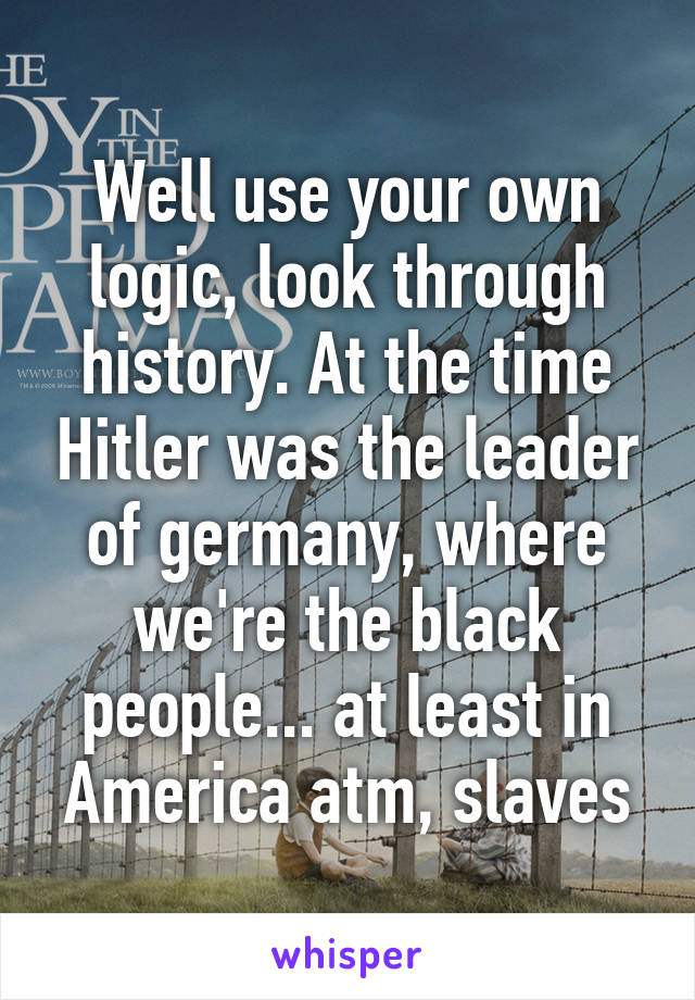 Well use your own logic, look through history. At the time Hitler was the leader of germany, where we're the black people... at least in America atm, slaves