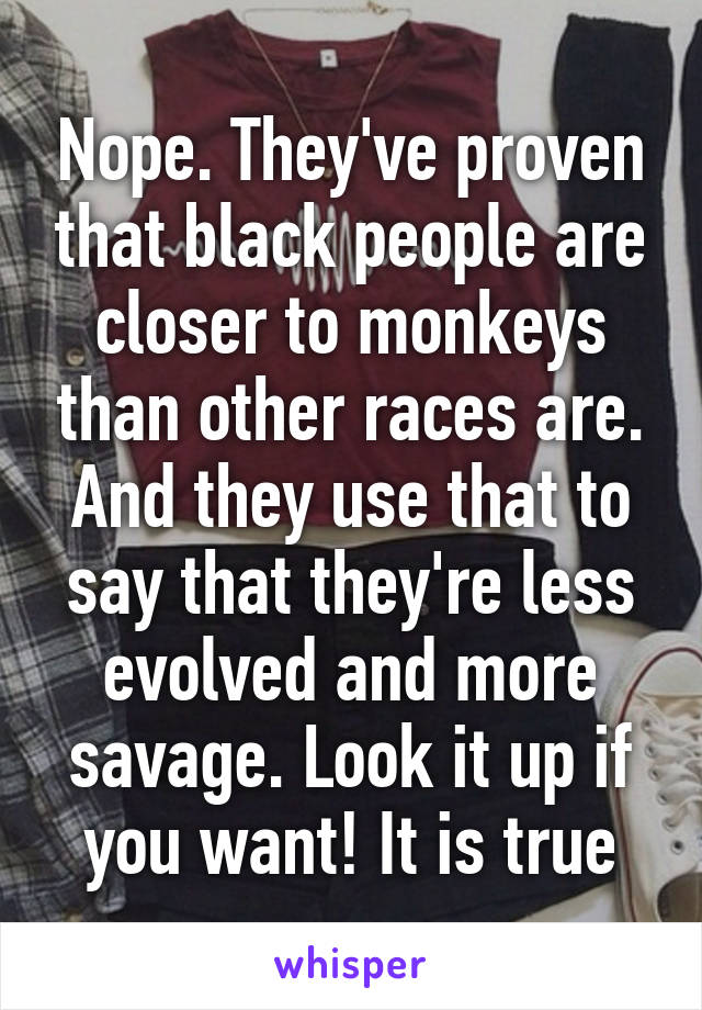 Nope. They've proven that black people are closer to monkeys than other races are. And they use that to say that they're less evolved and more savage. Look it up if you want! It is true