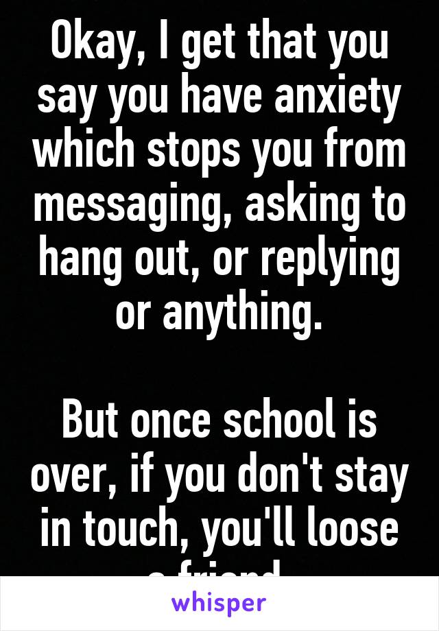 Okay, I get that you say you have anxiety which stops you from messaging, asking to hang out, or replying or anything.

But once school is over, if you don't stay in touch, you'll loose a friend.