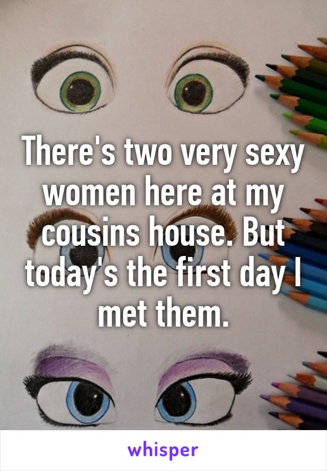 There's two very sexy women here at my cousins house. But today's the first day I met them.