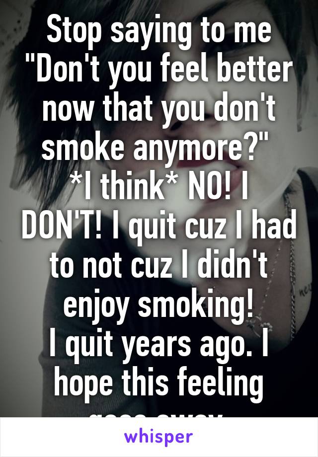 Stop saying to me "Don't you feel better now that you don't smoke anymore?" 
*I think* NO! I DON'T! I quit cuz I had to not cuz I didn't enjoy smoking!
I quit years ago. I hope this feeling goes away.