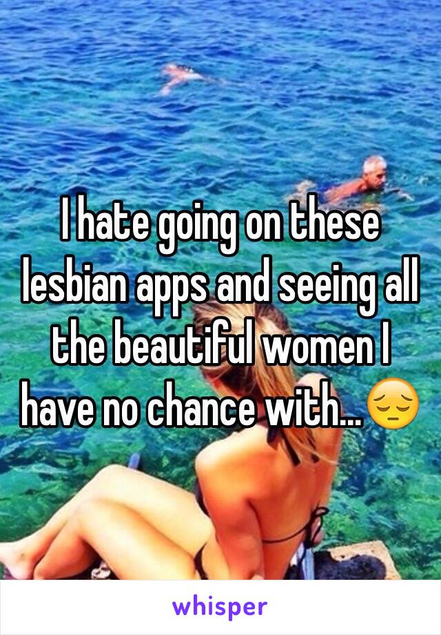 I hate going on these lesbian apps and seeing all the beautiful women I have no chance with...😔