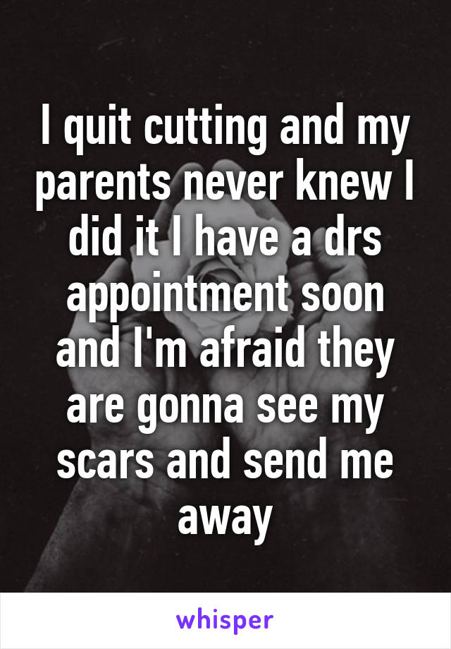 I quit cutting and my parents never knew I did it I have a drs appointment soon and I'm afraid they are gonna see my scars and send me away