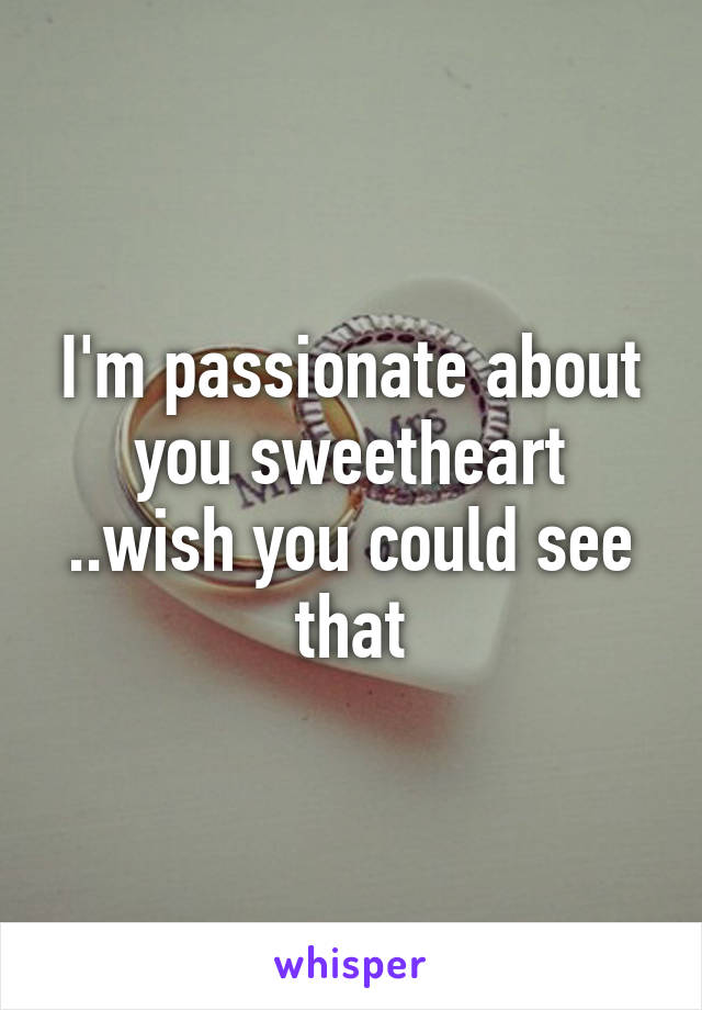 I'm passionate about you sweetheart ..wish you could see that