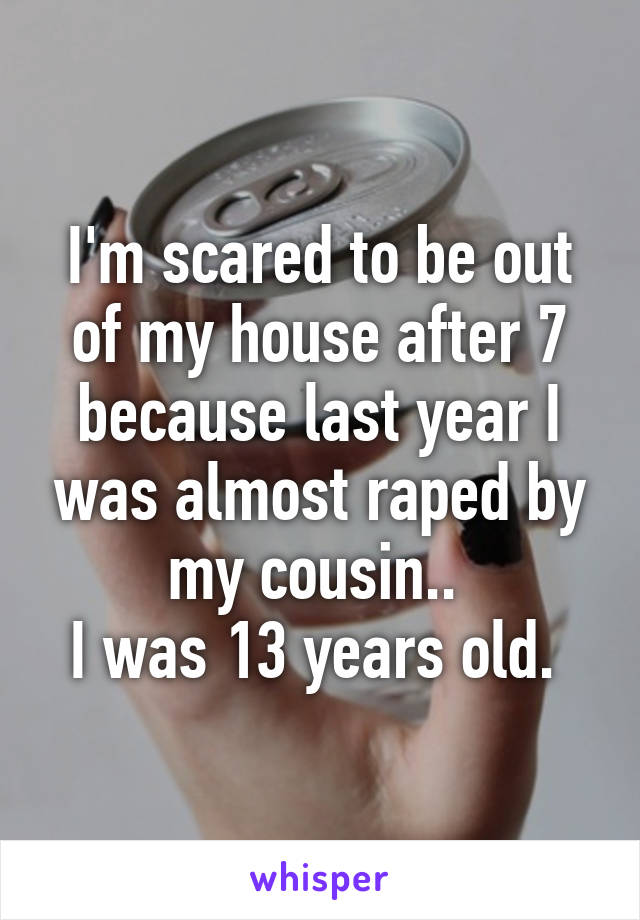 I'm scared to be out of my house after 7 because last year I was almost raped by my cousin.. 
I was 13 years old. 