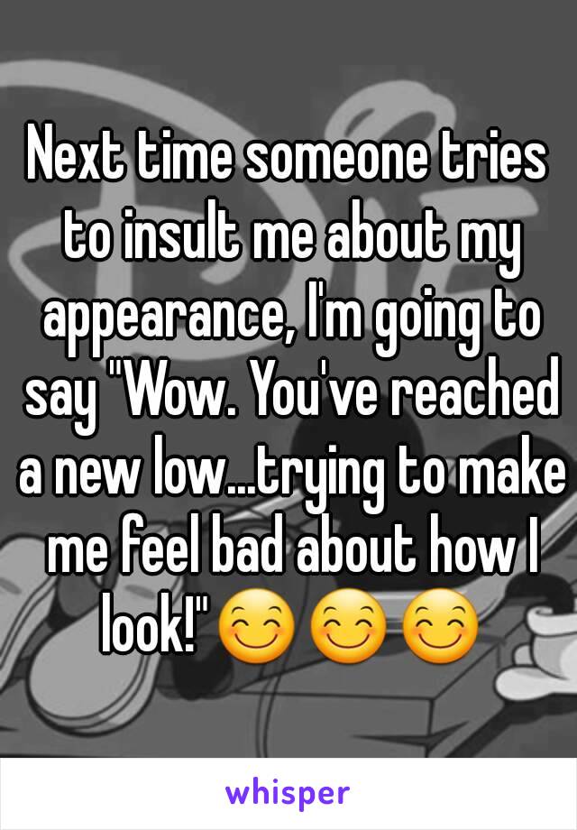 Next time someone tries to insult me about my appearance, I'm going to say "Wow. You've reached a new low...trying to make me feel bad about how I look!"😊😊😊